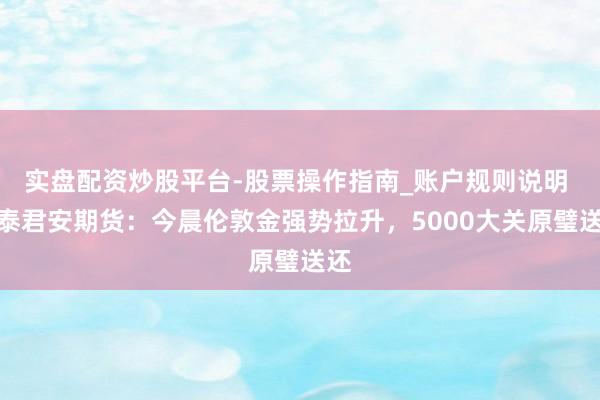 实盘配资炒股平台-股票操作指南_账户规则说明 国泰君安期货：今晨伦敦金强势拉升，5000大关原璧送还