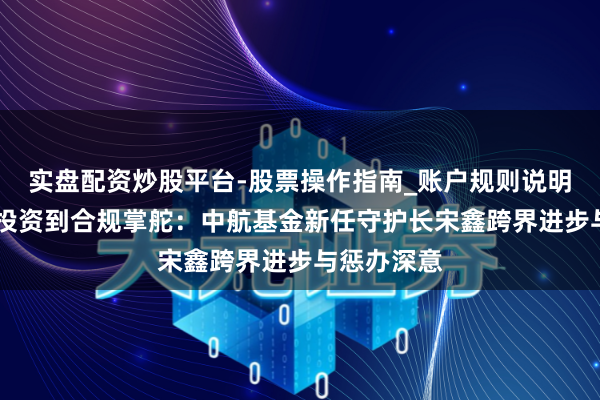 实盘配资炒股平台-股票操作指南_账户规则说明 从不动产投资到合规掌舵：中航基金新任守护长宋鑫跨界进步与惩办深意