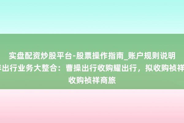 实盘配资炒股平台-股票操作指南_账户规则说明 祯祥出行业务大整合：曹操出行收购耀出行，拟收购祯祥商旅