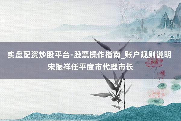 实盘配资炒股平台-股票操作指南_账户规则说明 宋振祥任平度市代理市长