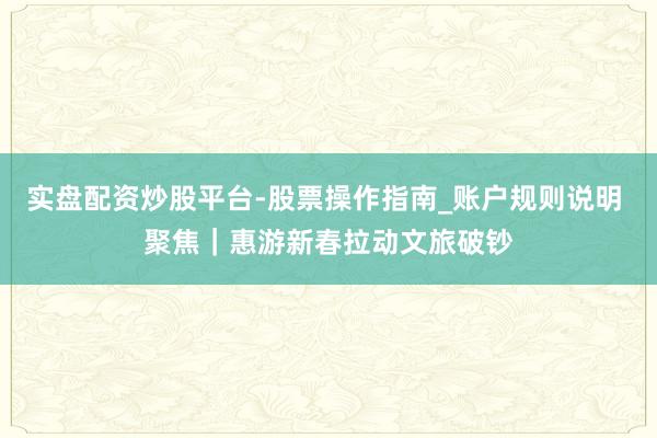 实盘配资炒股平台-股票操作指南_账户规则说明 聚焦｜惠游新春拉动文旅破钞