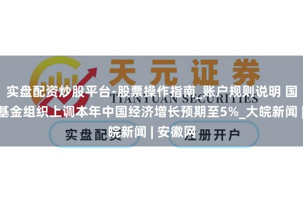实盘配资炒股平台-股票操作指南_账户规则说明 国外货币基金组织上调本年中国经济增长预期至5%_大皖新闻 | 安徽网