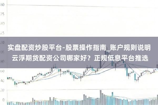 实盘配资炒股平台-股票操作指南_账户规则说明 云浮期货配资公司哪家好？正规低息平台推选