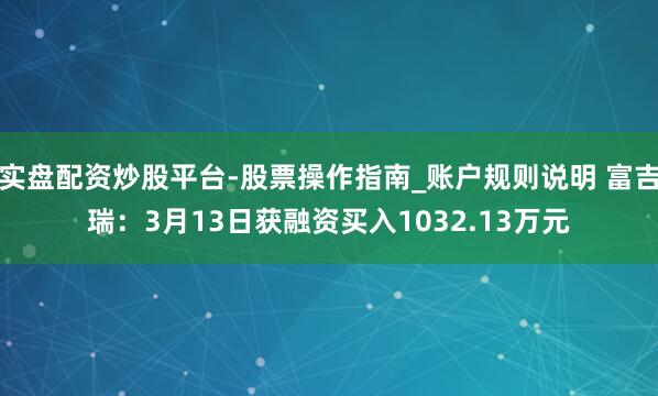 实盘配资炒股平台-股票操作指南_账户规则说明 富吉瑞：3月13日获融资买入1032.13万元