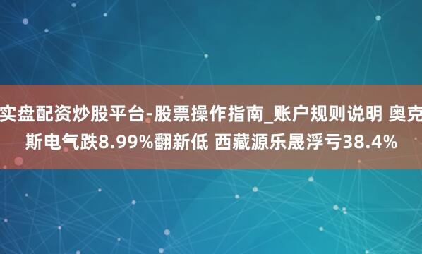 实盘配资炒股平台-股票操作指南_账户规则说明 奥克斯电气跌8.99%翻新低 西藏源乐晟浮亏38.4%