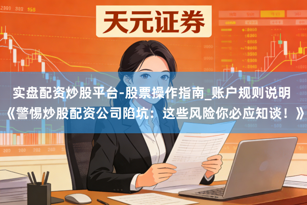 实盘配资炒股平台-股票操作指南_账户规则说明 《警惕炒股配资公司陷坑：这些风险你必应知谈！》