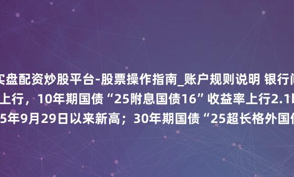 实盘配资炒股平台-股票操作指南_账户规则说明 银行间主要利率债收益率快速上行，10年期国债“25附息国债16”收益率上行2.1bp报1.8825%，创2025年9月29日以来新高；30年期国债“25超长格外国债06”收益率上行1.5bp报2.2990%，创2024年11月20日以来新高。
