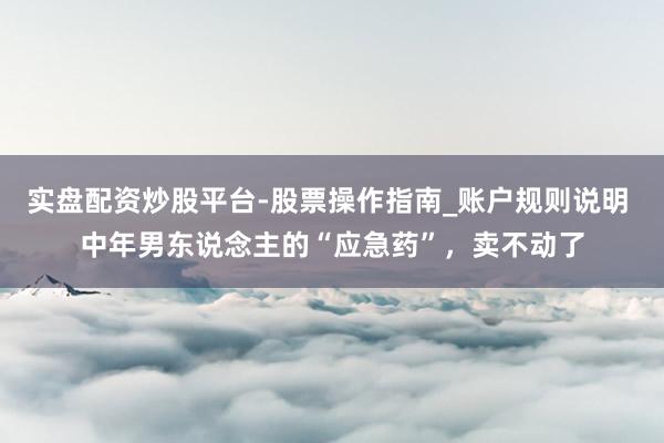 实盘配资炒股平台-股票操作指南_账户规则说明 中年男东说念主的“应急药”，卖不动了