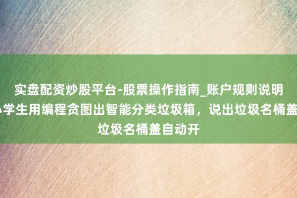 实盘配资炒股平台-股票操作指南_账户规则说明 强！小学生用编程贪图出智能分类垃圾箱，说出垃圾名桶盖自动开