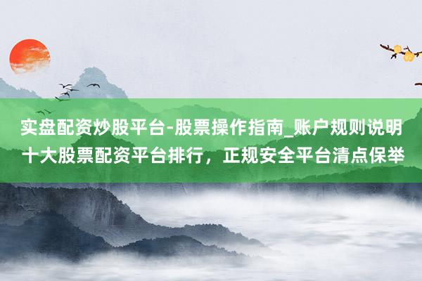 实盘配资炒股平台-股票操作指南_账户规则说明 十大股票配资平台排行，正规安全平台清点保举